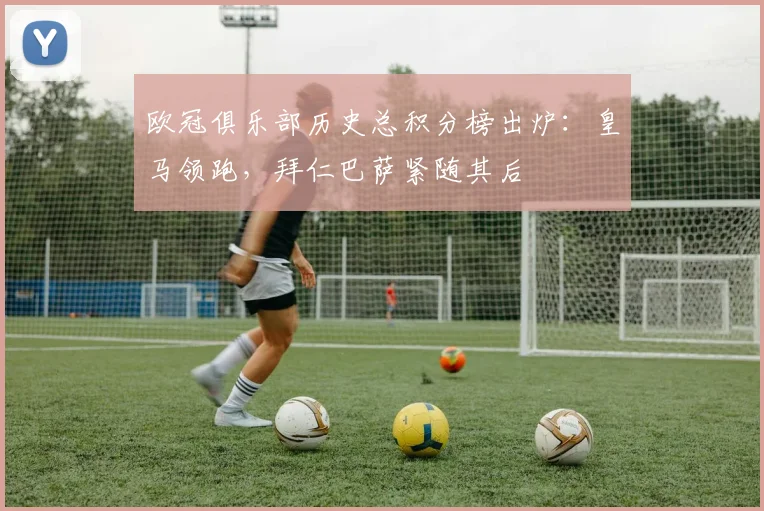 欧冠俱乐部历史总积分榜出炉：皇马领跑，拜仁巴萨紧随其后