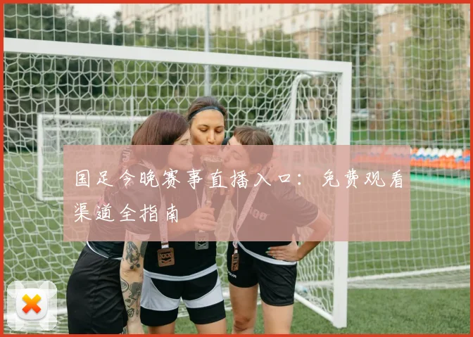 国足今晚赛事直播入口：免费观看渠道全指南