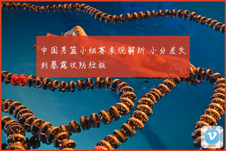 中国男篮小组赛表现解析 小分差失利暴露攻防短板