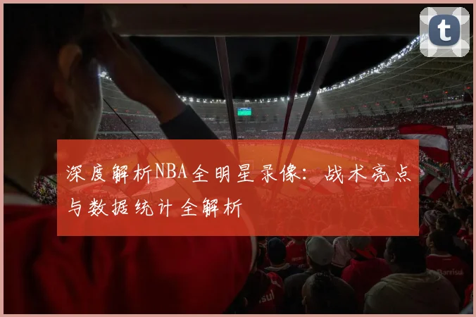 深度解析NBA全明星录像：战术亮点与数据统计全解析