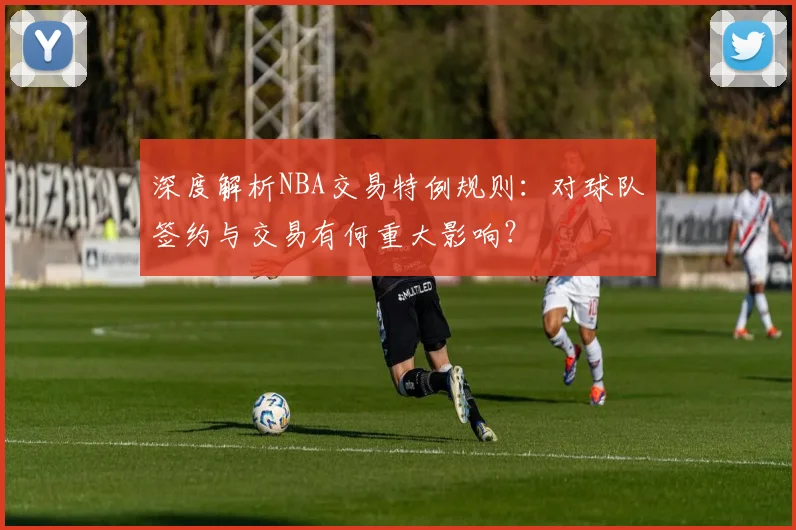 深度解析NBA交易特例规则:对球队签约与交易有何重大影响?