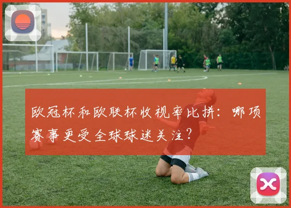 欧冠杯和欧联杯收视率比拼：哪项赛事更受全球球迷关注？