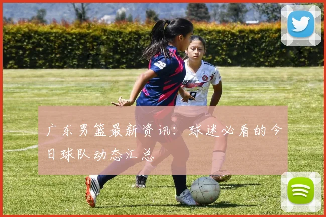 广东男篮最新资讯：球迷必看的今日球队动态汇总