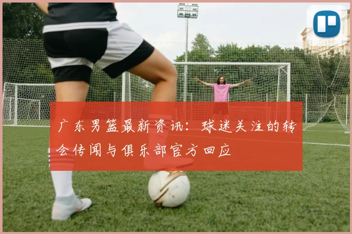 广东男篮最新资讯：球迷关注的转会传闻与俱乐部官方回应
