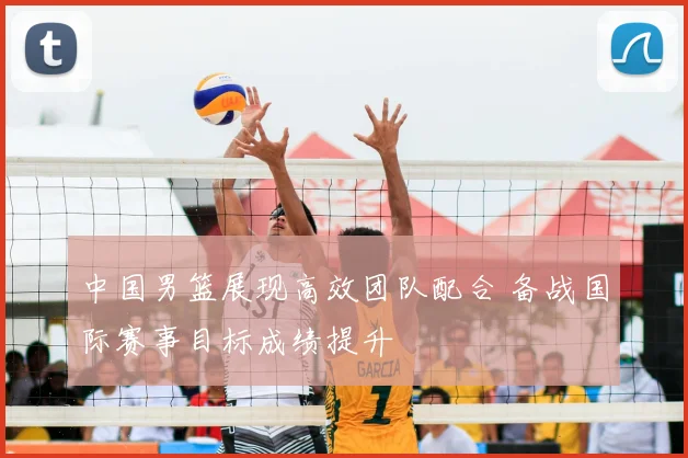 中国男篮展现高效团队配合 备战国际赛事目标成绩提升