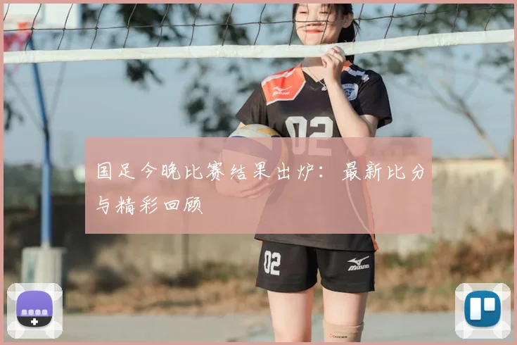 国足今晚比赛结果出炉：最新比分与精彩回顾