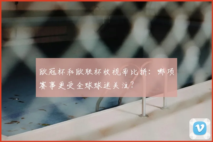 欧冠杯和欧联杯收视率比拼:哪项赛事更受全球球迷关注?