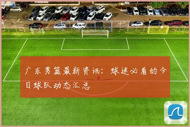 广东男篮最新资讯：球迷必看的今日球队动态汇总