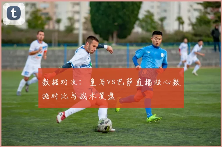 数据对决：皇马vs巴萨直播核心数据对比与战术复盘