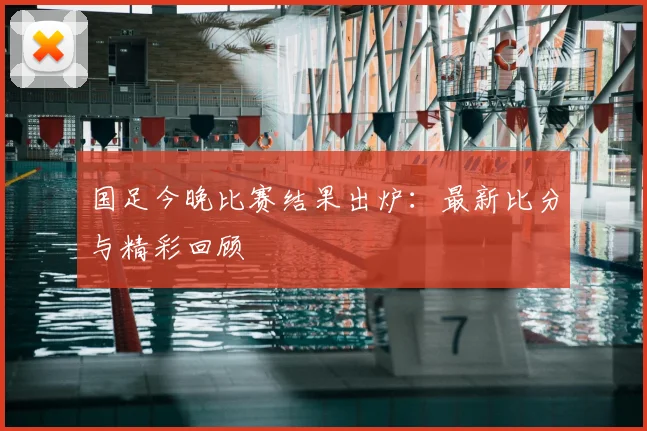 国足今晚比赛结果出炉：最新比分与精彩回顾