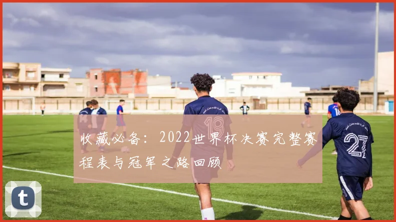 收藏必备：2022世界杯决赛完整赛程表与冠军之路回顾