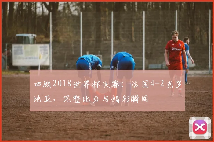 回顾2018世界杯决赛:法国4-2克罗地亚,完整比分与精彩瞬间