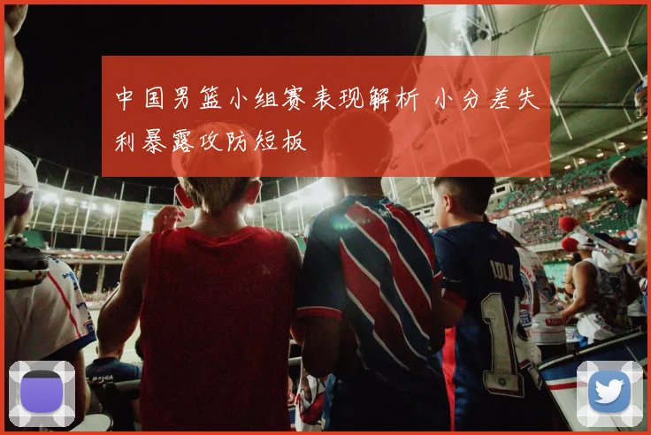 中国男篮小组赛表现解析 小分差失利暴露攻防短板