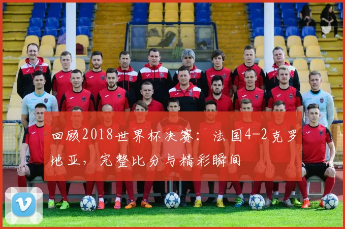 回顾2018世界杯决赛：法国4-2克罗地亚，完整比分与精彩瞬间