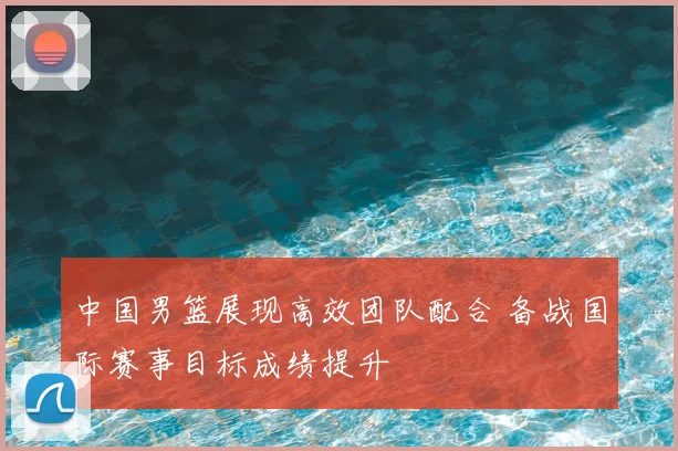 中国男篮展现高效团队配合 备战国际赛事目标成绩提升