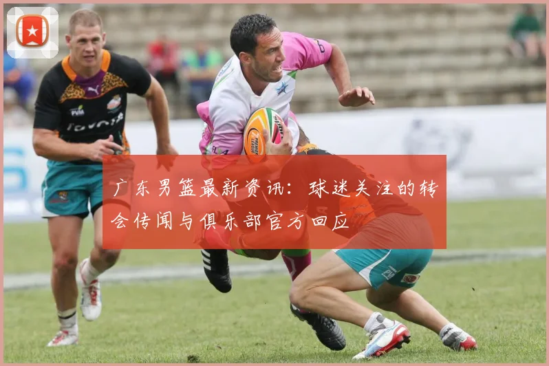 广东男篮最新资讯：球迷关注的转会传闻与俱乐部官方回应