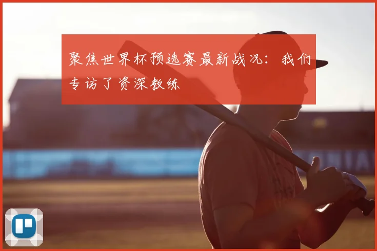 聚焦世界杯预选赛最新战况:我们专访了资深教练