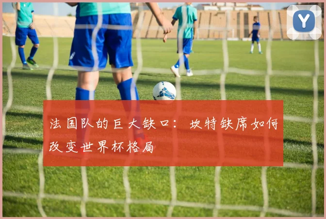 法国队的巨大缺口：坎特缺席如何改变世界杯格局