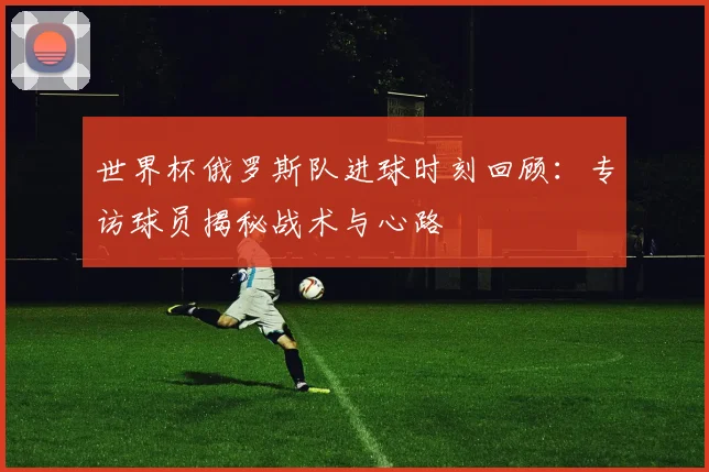 世界杯俄罗斯队进球时刻回顾:专访球员揭秘战术与心路