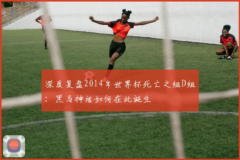 深度复盘2014年世界杯死亡之组D组:黑马神话如何在此诞生