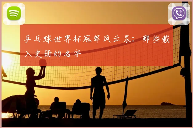 乒乓球世界杯冠军风云录:那些载入史册的名字