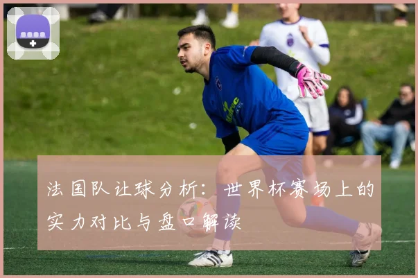 法国队让球分析：世界杯赛场上的实力对比与盘口解读