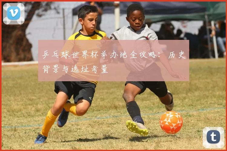 乒乓球世界杯举办地全攻略:历史背景与选址考量