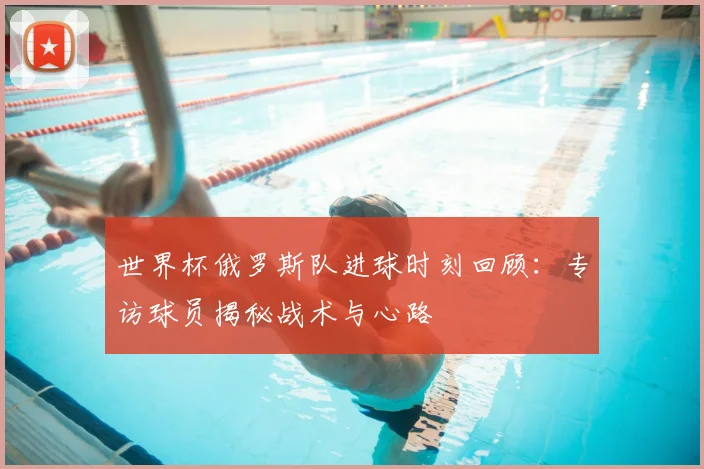 世界杯俄罗斯队进球时刻回顾：专访球员揭秘战术与心路
