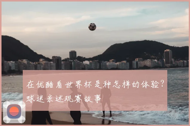 在优酷看世界杯是种怎样的体验？球迷亲述观赛故事
