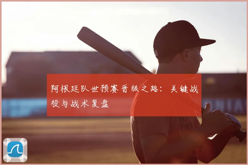 阿根廷队世预赛晋级之路:关键战役与战术复盘