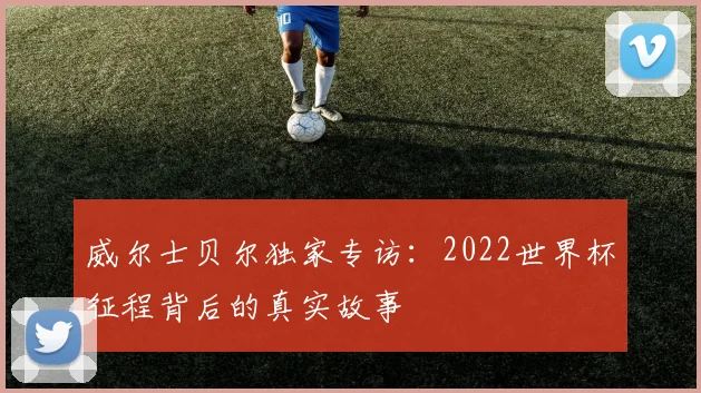 威尔士贝尔独家专访：2022世界杯征程背后的真实故事