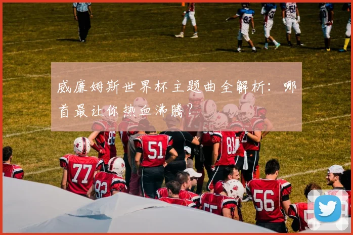威廉姆斯世界杯主题曲全解析:哪首最让你热血沸腾?