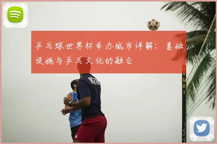乒乓球世界杯举办城市详解：基础设施与乒乓文化的融合