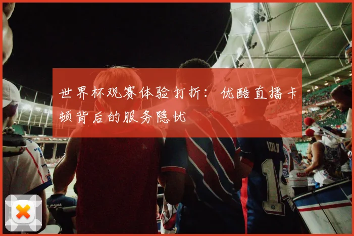 世界杯观赛体验打折：优酷直播卡顿背后的服务隐忧