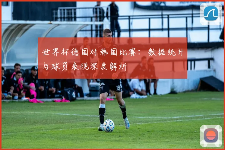 世界杯德国对韩国比赛：数据统计与球员表现深度解析