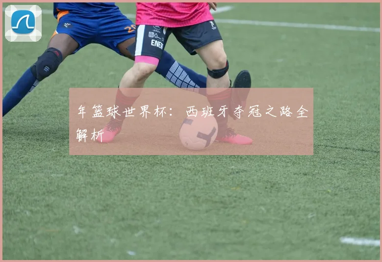 年篮球世界杯：西班牙夺冠之路全解析