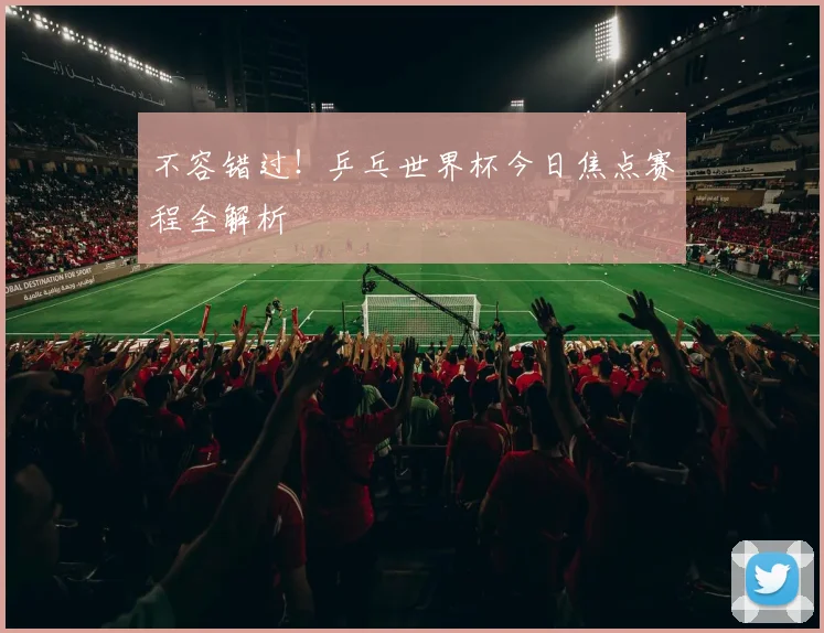 不容错过！乒乓世界杯今日焦点赛程全解析