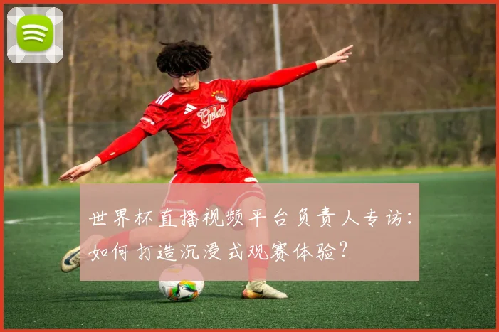 世界杯直播视频平台负责人专访：如何打造沉浸式观赛体验？